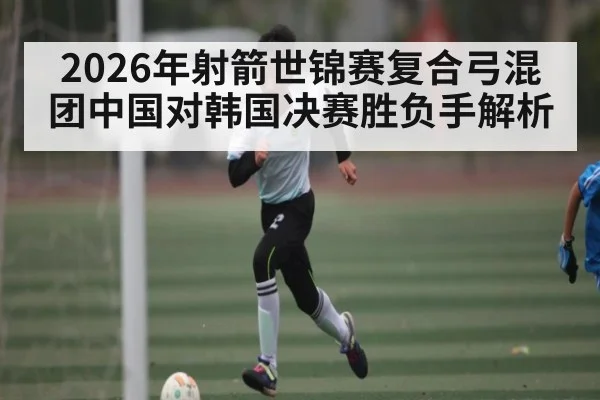 2026年射箭世锦赛复合弓混团中国对韩国决赛胜负手解析 | kaiyun