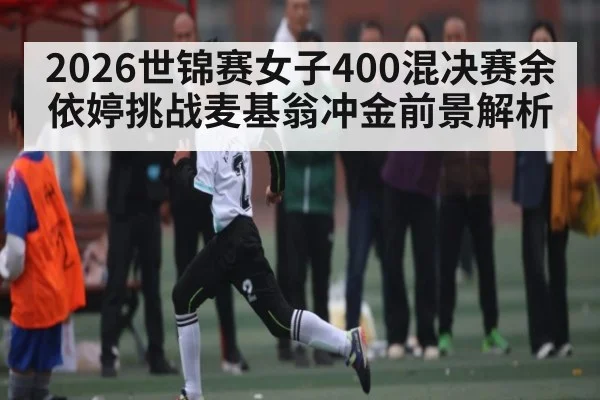 2026世锦赛女子400混决赛余依婷挑战麦基翁冲金前景解析 - kaiyun